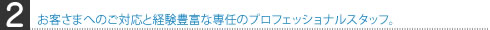 お客さまへのご対応と経験豊富な専任のプロフェッショナルスタッフ。